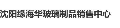 女生鸡巴可以看的网站沈阳缘海华玻璃制品销售中心